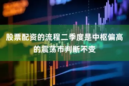 股票配资的流程二季度是中枢偏高的震荡市判断不变