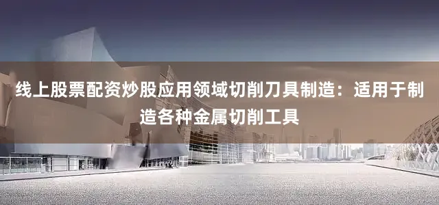 线上股票配资炒股应用领域切削刀具制造：适用于制造各种金属切削工具