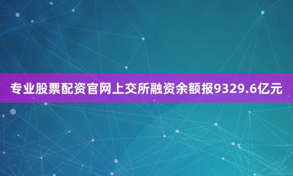 专业股票配资官网上交所融资余额报9329.6亿元