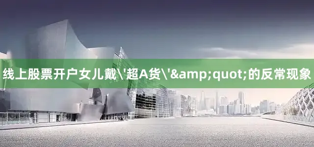 线上股票开户女儿戴'超A货'&quot;的反常现象