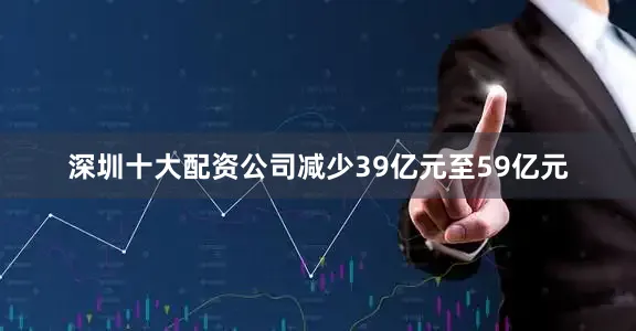 深圳十大配资公司减少39亿元至59亿元