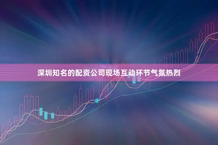深圳知名的配资公司现场互动环节气氛热烈