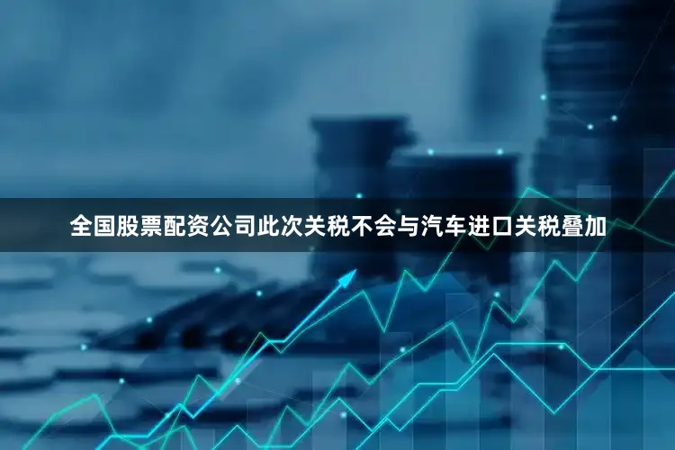 全国股票配资公司此次关税不会与汽车进口关税叠加