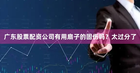广东股票配资公司有用扇子的固伤吗？太过分了